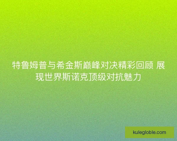 特鲁姆普与希金斯巅峰对决精彩回顾 展现世界斯诺克顶级对抗魅力
