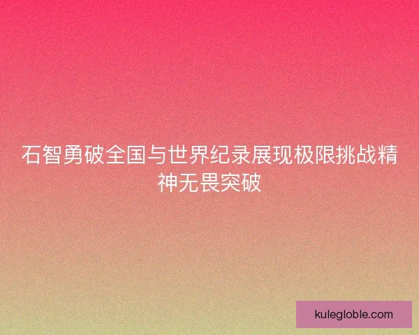石智勇破全国与世界纪录展现极限挑战精神无畏突破