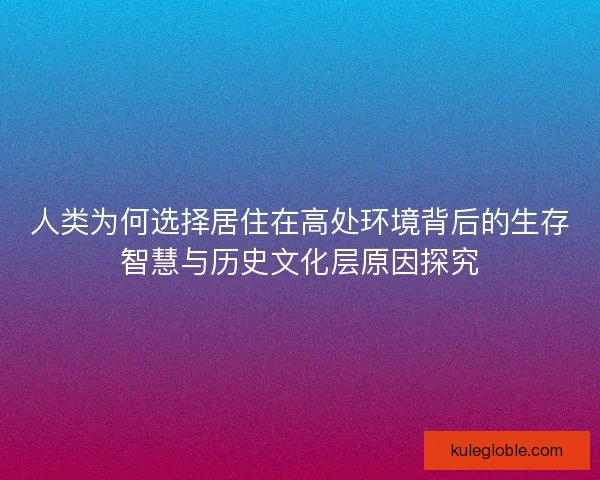 人类为何选择居住在高处环境背后的生存智慧与历史文化层原因探究